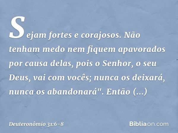 Sejam fortes e corajosos. Não tenham medo nem fiquem apavorados por causa delas, pois o Senhor, o seu Deus, vai com vocês; nunca os deixará, nunca os abandonará