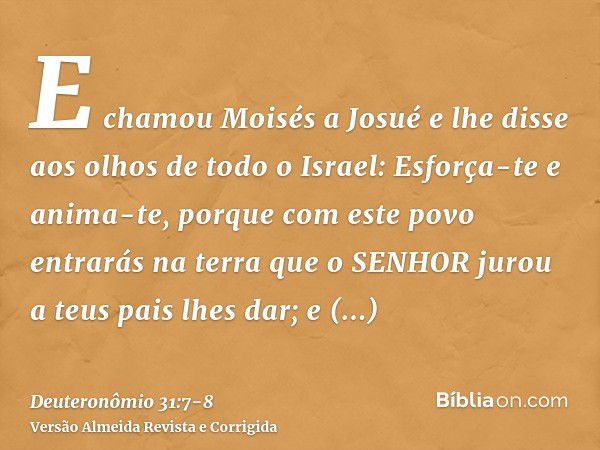 E chamou Moisés a Josué e lhe disse aos olhos de todo o Israel: Esforça-te e anima-te, porque com este povo entrarás na terra que o SENHOR jurou a teus pais lhe