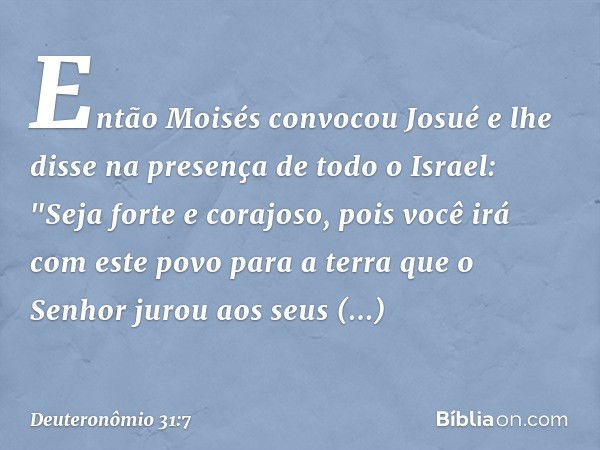 Então Moisés convocou Josué e lhe disse na presença de todo o Israel: "Seja forte e corajoso, pois você irá com este povo para a terra que o Senhor jurou aos se