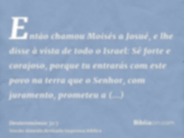 Então chamou Moisés a Josué, e lhe disse à vista de todo o Israel: Sê forte e corajoso, porque tu entrarás com este povo na terra que o Senhor, com juramento, p