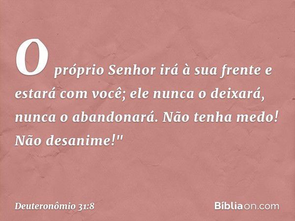 O próprio Senhor irá à sua frente e estará com você; ele nunca o deixará, nunca o abandonará. Não tenha medo! Não desanime!" -- Deuteronômio 31:8