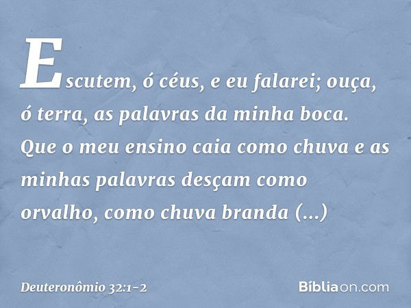 "Escutem, ó céus, e eu falarei;
ouça, ó terra, as palavras da minha boca. Que o meu ensino caia como chuva
e as minhas palavras
desçam como orvalho,
como chuva 