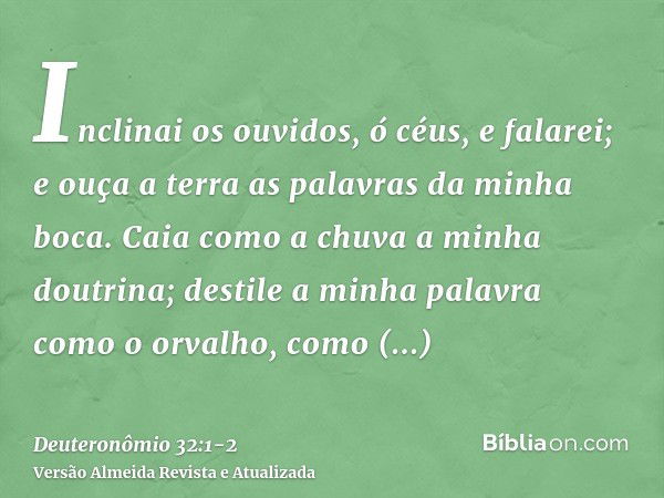 Inclinai os ouvidos, ó céus, e falarei; e ouça a terra as palavras da minha boca.Caia como a chuva a minha doutrina; destile a minha palavra como o orvalho, com