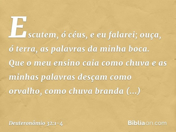 "Escutem, ó céus, e eu falarei;
ouça, ó terra, as palavras da minha boca. Que o meu ensino caia como chuva
e as minhas palavras
desçam como orvalho,
como chuva 