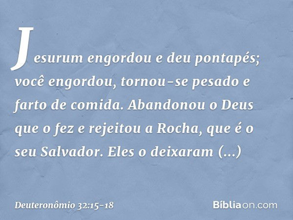 "Jesurum engordou e deu pontapés;
você engordou, tornou-se pesado
e farto de comida.
Abandonou o Deus que o fez
e rejeitou a Rocha, que é o seu Salvador. Eles o