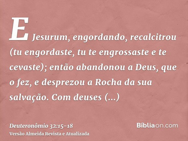 E Jesurum, engordando, recalcitrou (tu engordaste, tu te engrossaste e te cevaste); então abandonou a Deus, que o fez, e desprezou a Rocha da sua salvação.Com d