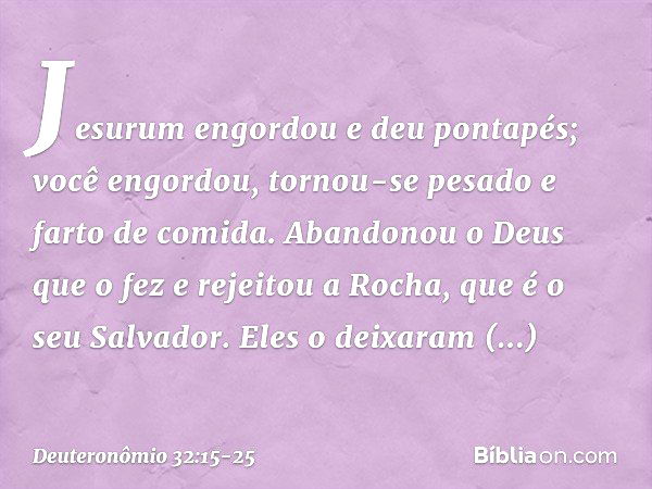 "Jesurum engordou e deu pontapés;
você engordou, tornou-se pesado
e farto de comida.
Abandonou o Deus que o fez
e rejeitou a Rocha, que é o seu Salvador. Eles o