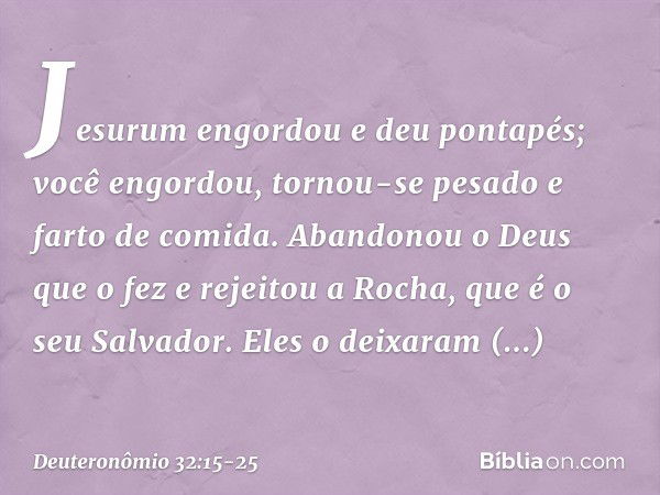 "Jesurum engordou e deu pontapés;
você engordou, tornou-se pesado
e farto de comida.
Abandonou o Deus que o fez
e rejeitou a Rocha, que é o seu Salvador. Eles o