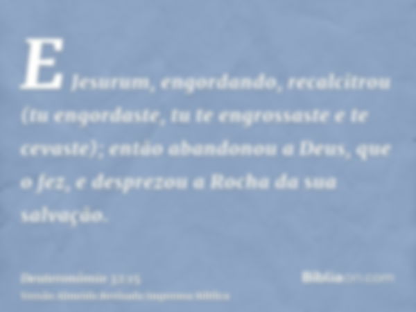 E Jesurum, engordando, recalcitrou (tu engordaste, tu te engrossaste e te cevaste); então abandonou a Deus, que o fez, e desprezou a Rocha da sua salvação.