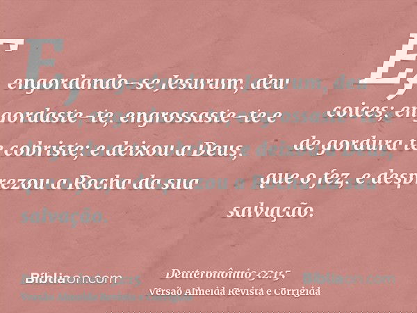 E, engordando-se Jesurum, deu coices; engordaste-te, engrossaste-te e de gordura te cobriste; e deixou a Deus, que o fez, e desprezou a Rocha da sua salvação.