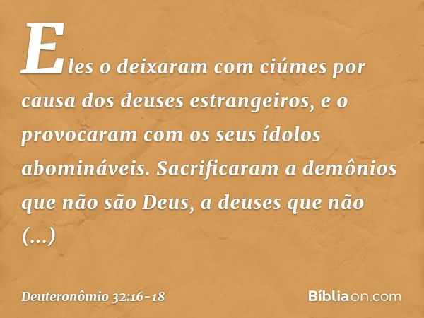 Eles o deixaram com ciúmes
por causa dos deuses estrangeiros,
e o provocaram
com os seus ídolos abomináveis. Sacrificaram a demônios
que não são Deus,
a deuses 