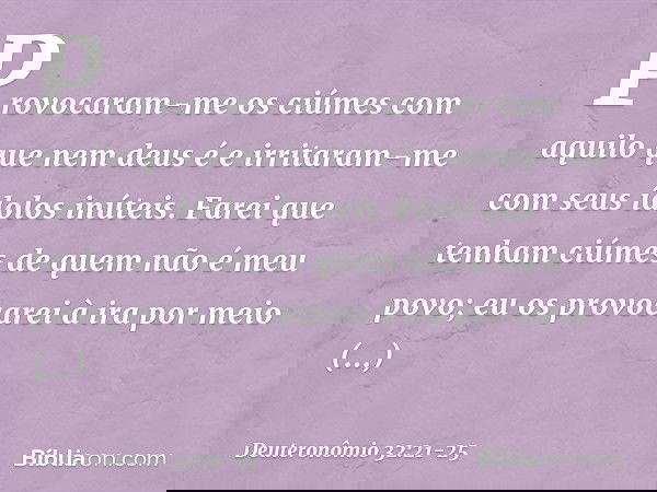 Provocaram-me os ciúmes
com aquilo que nem deus é
e irritaram-me
com seus ídolos inúteis.
Farei que tenham ciúmes
de quem não é meu povo;
eu os provocarei à ira