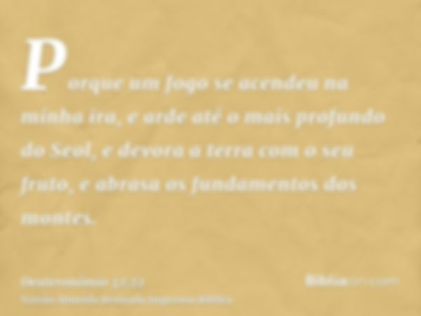 Porque um fogo se acendeu na minha ira, e arde até o mais profundo do Seol, e devora a terra com o seu fruto, e abrasa os fundamentos dos montes.