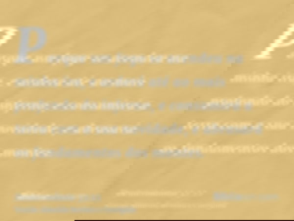 Porque um fogo se acendeu na minha ira, e arderá até ao mais profundo do inferno, e consumirá a terra com a sua novidade, e abrasará os fundamentos dos montes.