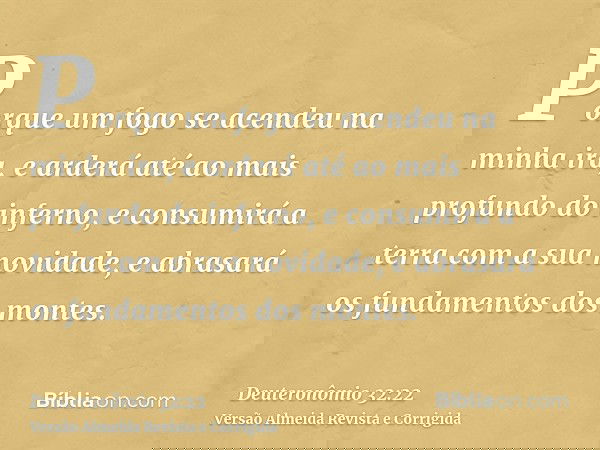 Porque um fogo se acendeu na minha ira, e arderá até ao mais profundo do inferno, e consumirá a terra com a sua novidade, e abrasará os fundamentos dos montes.