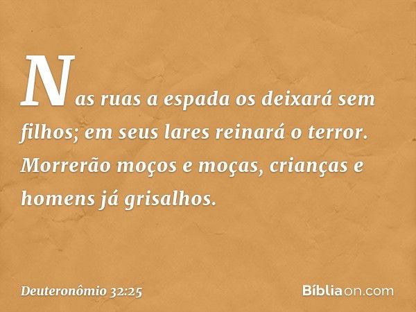 Nas ruas a espada
os deixará sem filhos;
em seus lares reinará o terror.
Morrerão moços e moças,
crianças e homens já grisalhos. -- Deuteronômio 32:25