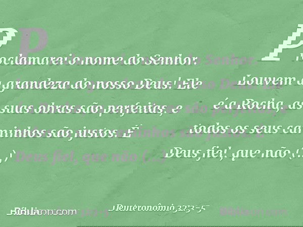"Proclamarei o nome do Senhor.
Louvem a grandeza do nosso Deus! Ele é a Rocha,
as suas obras são perfeitas,
e todos os seus caminhos são justos.
É Deus fiel, qu