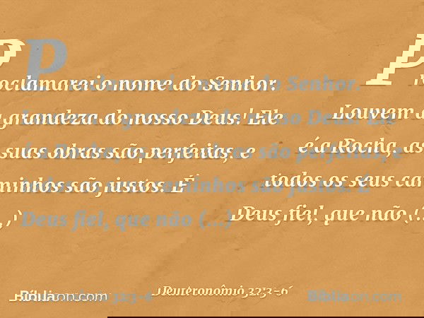 "Proclamarei o nome do Senhor.
Louvem a grandeza do nosso Deus! Ele é a Rocha,
as suas obras são perfeitas,
e todos os seus caminhos são justos.
É Deus fiel, qu