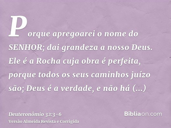 Porque apregoarei o nome do SENHOR; dai grandeza a nosso Deus.Ele é a Rocha cuja obra é perfeita, porque todos os seus caminhos juízo são; Deus é a verdade, e n