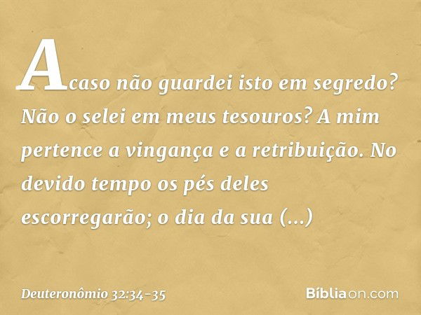 " 'Acaso não guardei isto em segredo?
Não o selei em meus tesouros? A mim pertence a vingança
e a retribuição.
No devido tempo
os pés deles escorregarão;
o dia 