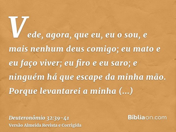 Vede, agora, que eu, eu o sou, e mais nenhum deus comigo; eu mato e eu faço viver; eu firo e eu saro; e ninguém há que escape da minha mão.Porque levantarei a m