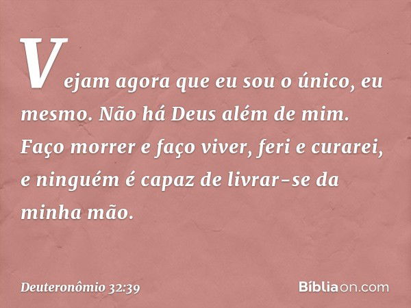 " 'Vejam agora que eu sou o único,
eu mesmo.
Não há Deus além de mim.
Faço morrer e faço viver,
feri e curarei,
e ninguém é capaz
de livrar-se da minha mão. -- 