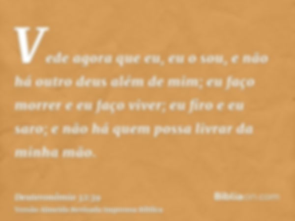 Vede agora que eu, eu o sou, e não há outro deus além de mim; eu faço morrer e eu faço viver; eu firo e eu saro; e não há quem possa livrar da minha mão.