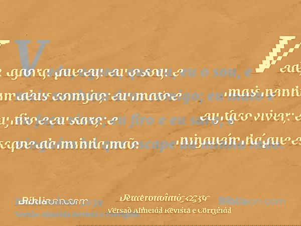 Vede, agora, que eu, eu o sou, e mais nenhum deus comigo; eu mato e eu faço viver; eu firo e eu saro; e ninguém há que escape da minha mão.