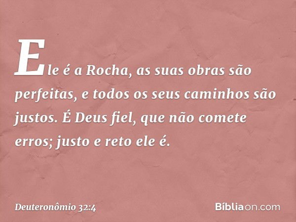 Ele é a Rocha,
as suas obras são perfeitas,
e todos os seus caminhos são justos.
É Deus fiel, que não comete erros;
justo e reto ele é. -- Deuteronômio 32:4