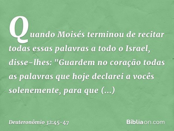 Quando Moisés terminou de recitar todas essas palavras a todo o Israel, disse-lhes: "Guardem no coração todas as palavras que hoje declarei a vocês solenemente,