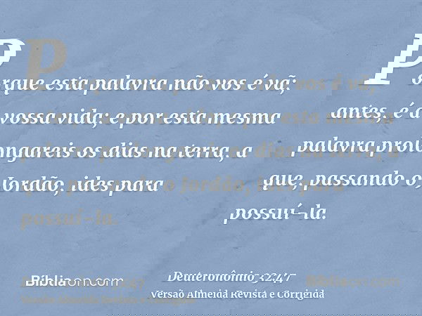 Porque esta palavra não vos é vã; antes, é a vossa vida; e por esta mesma palavra prolongareis os dias na terra, a que, passando o Jordão, ides para possuí-la.