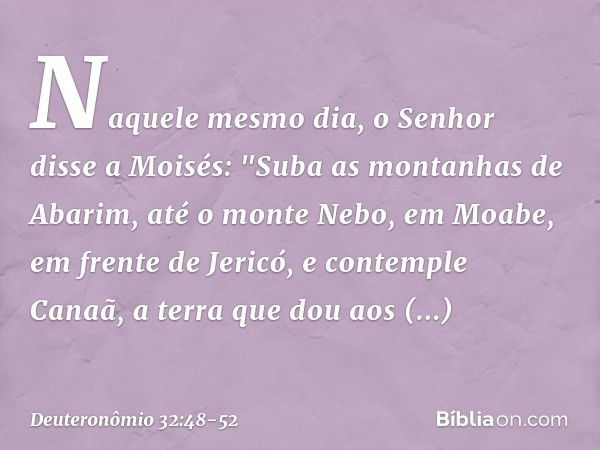 Naquele mesmo dia, o Senhor disse a Moisés: "Suba as montanhas de Abarim, até o monte Nebo, em Moabe, em frente de Jericó, e contemple Canaã, a terra que dou ao