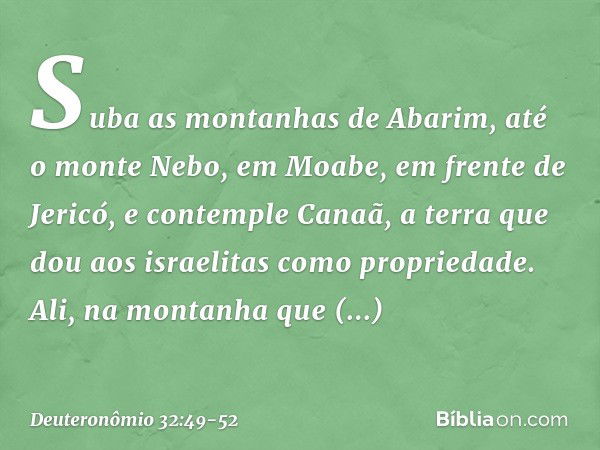 "Suba as montanhas de Abarim, até o monte Nebo, em Moabe, em frente de Jericó, e contemple Canaã, a terra que dou aos israelitas como propriedade. Ali, na monta