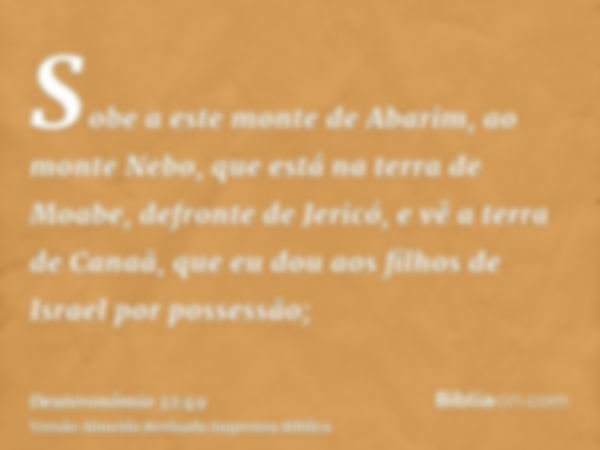 Sobe a este monte de Abarim, ao monte Nebo, que está na terra de Moabe, defronte de Jericó, e vê a terra de Canaã, que eu dou aos filhos de Israel por possessão