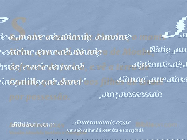 Sobe o monte de Abarim, o monte Nebo, que está na terra de Moabe, defronte de Jericó, e vê a terra de Canaã, que darei aos filhos de Israel por possessão.