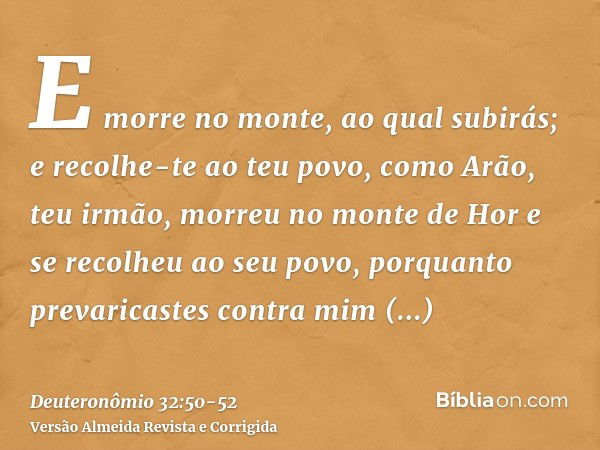 E morre no monte, ao qual subirás; e recolhe-te ao teu povo, como Arão, teu irmão, morreu no monte de Hor e se recolheu ao seu povo,porquanto prevaricastes cont