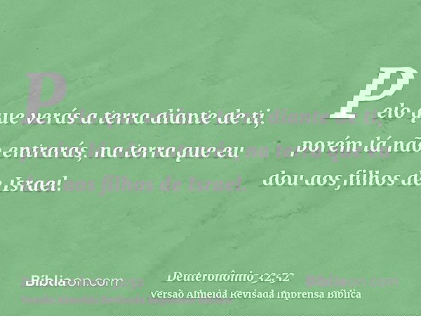 Pelo que verás a terra diante de ti, porém lá não entrarás, na terra que eu dou aos filhos de Israel.