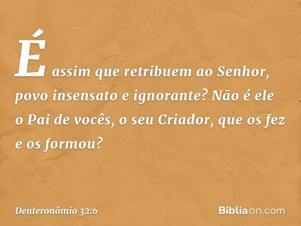 É assim que retribuem ao Senhor,
povo insensato e ignorante?
Não é ele o Pai de vocês, o seu Criador,
que os fez e os formou? -- Deuteronômio 32:6