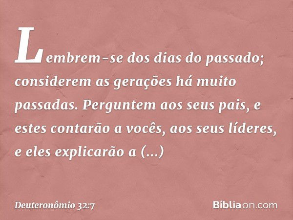 "Lembrem-se dos dias do passado;
considerem as gerações
há muito passadas.
Perguntem aos seus pais,
e estes contarão a vocês,
aos seus líderes, e eles explicarã