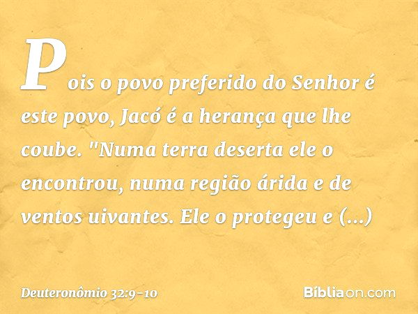 Pois o povo preferido do Senhor
é este povo,
Jacó é a herança que lhe coube. "Numa terra deserta ele o encontrou,
numa região árida e de ventos uivantes.
Ele o 