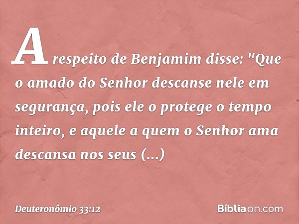 A respeito de Benjamim disse:
"Que o amado do Senhor
descanse nele em segurança,
pois ele o protege o tempo inteiro,
e aquele a quem o Senhor ama
descansa nos s