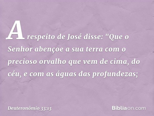 A respeito de José disse:
"Que o Senhor abençoe a sua terra
com o precioso orvalho
que vem de cima, do céu,
e com as águas das profundezas; -- Deuteronômio 33:1