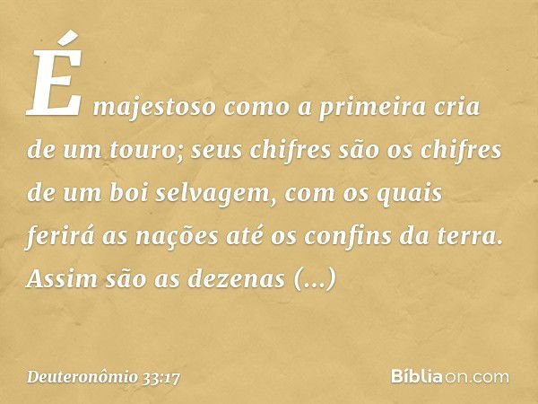 É majestoso como a primeira cria
de um touro;
seus chifres são os chifres
de um boi selvagem,
com os quais ferirá as nações
até os confins da terra.
Assim são a