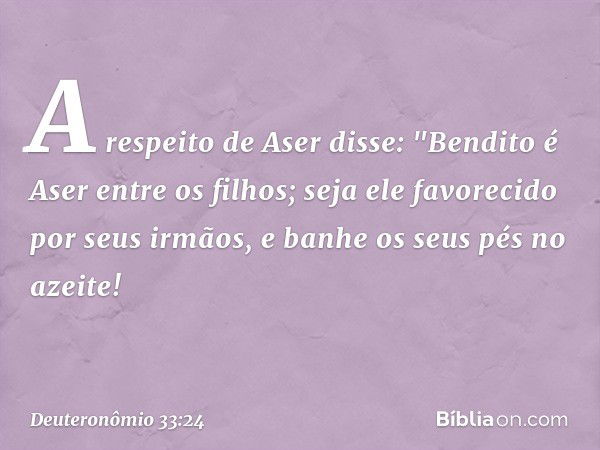 A respeito de Aser disse:
"Bendito é Aser entre os filhos;
seja ele favorecido por seus irmãos,
e banhe os seus pés no azeite! -- Deuteronômio 33:24