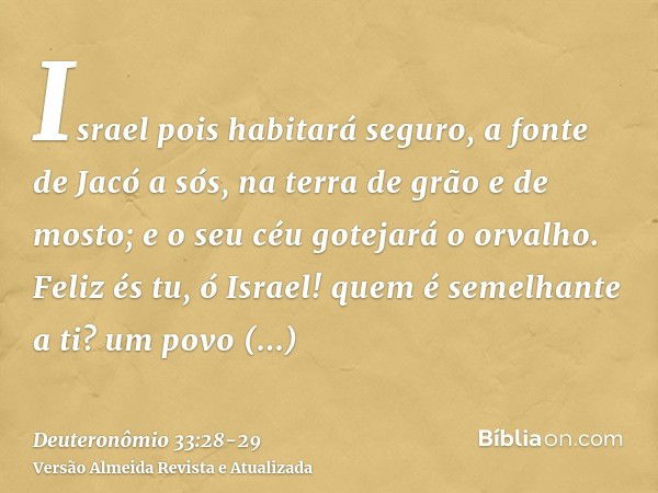 Israel pois habitará seguro, a fonte de Jacó a sós, na terra de grão e de mosto; e o seu céu gotejará o orvalho.Feliz és tu, ó Israel! quem é semelhante a ti? u