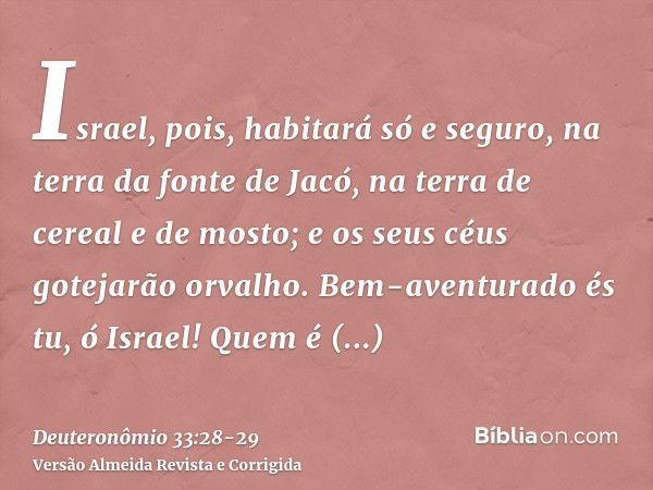 Israel, pois, habitará só e seguro, na terra da fonte de Jacó, na terra de cereal e de mosto; e os seus céus gotejarão orvalho.Bem-aventurado és tu, ó Israel! Q