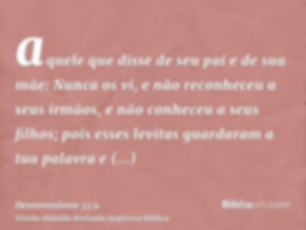 aquele que disse de seu pai e de sua mãe: Nunca os vi, e não reconheceu a seus irmãos, e não conheceu a seus filhos; pois esses levitas guardaram a tua palavra 