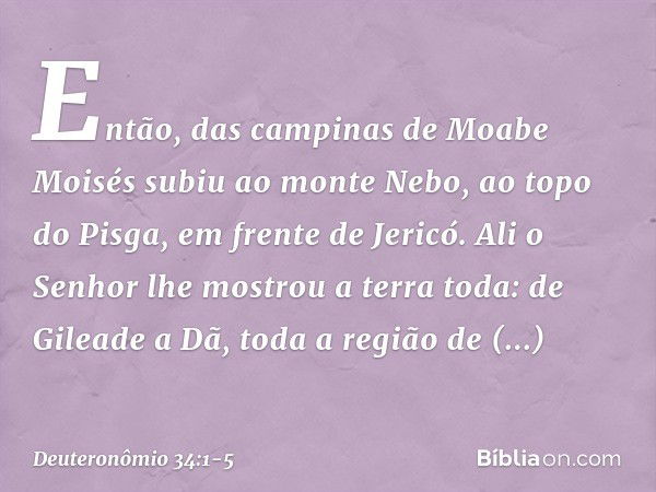 Então, das campinas de Moabe Moisés subiu ao monte Nebo, ao topo do Pisga, em frente de Jericó. Ali o Senhor lhe mostrou a terra toda: de Gileade a Dã, toda a r