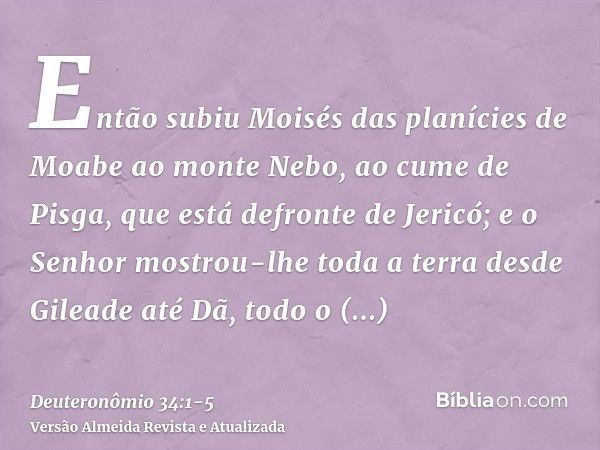 Então subiu Moisés das planícies de Moabe ao monte Nebo, ao cume de Pisga, que está defronte de Jericó; e o Senhor mostrou-lhe toda a terra desde Gileade até Dã