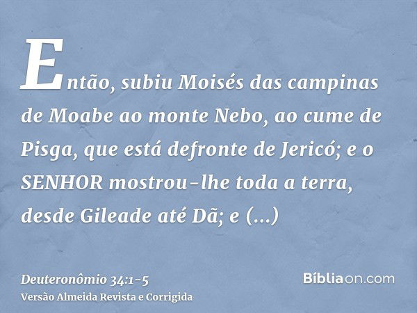 Então, subiu Moisés das campinas de Moabe ao monte Nebo, ao cume de Pisga, que está defronte de Jericó; e o SENHOR mostrou-lhe toda a terra, desde Gileade até D